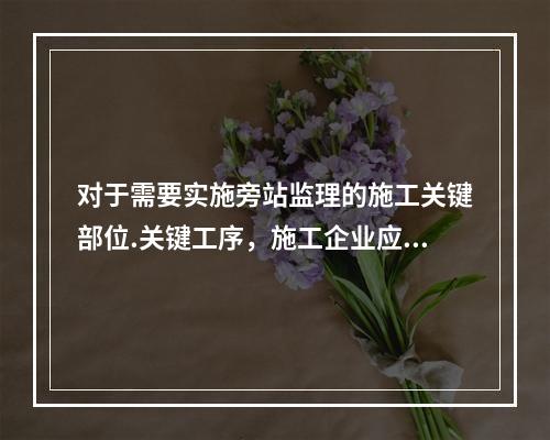 对于需要实施旁站监理的施工关键部位.关键工序，施工企业应在进