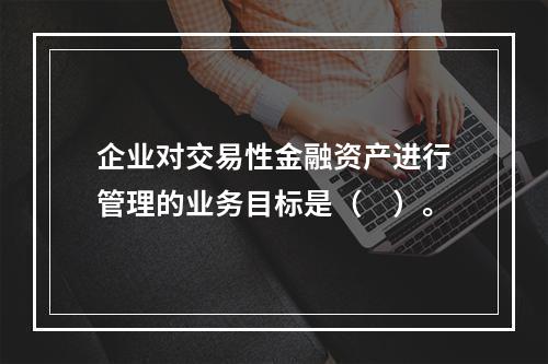 企业对交易性金融资产进行管理的业务目标是（　）。