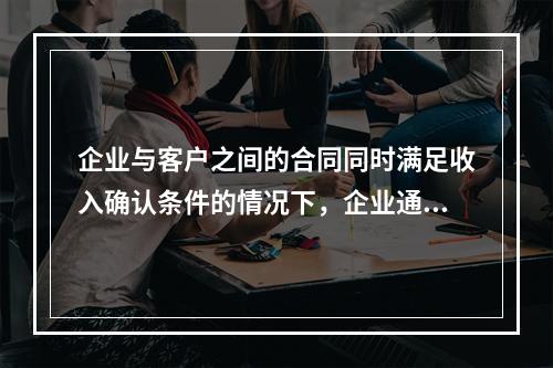 企业与客户之间的合同同时满足收入确认条件的情况下，企业通常应