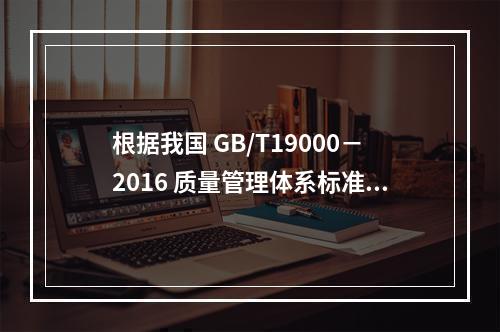 根据我国 GB/T19000－2016 质量管理体系标准，质