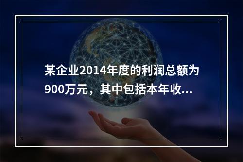 某企业2014年度的利润总额为900万元，其中包括本年收到的