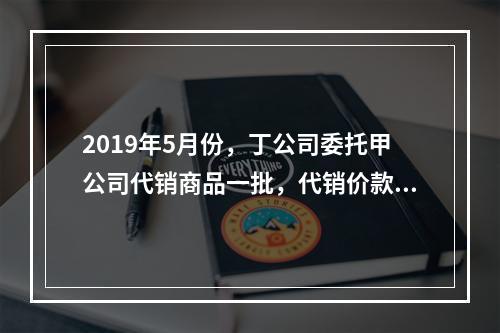 2019年5月份，丁公司委托甲公司代销商品一批，代销价款为3