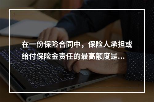 在一份保险合同中，保险人承担或给付保险金责任的最高额度是该份