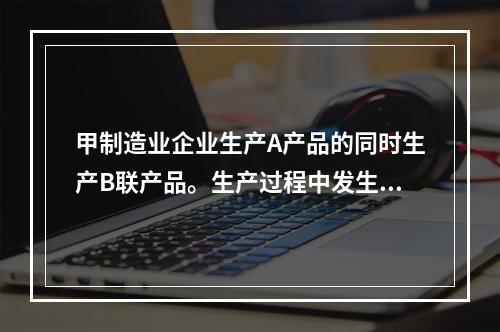 甲制造业企业生产A产品的同时生产B联产品。生产过程中发生联合