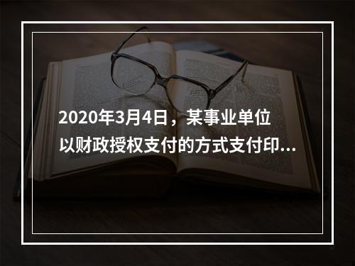 2020年3月4日，某事业单位以财政授权支付的方式支付印刷费