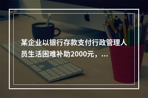 某企业以银行存款支付行政管理人员生活困难补助2000元，下列