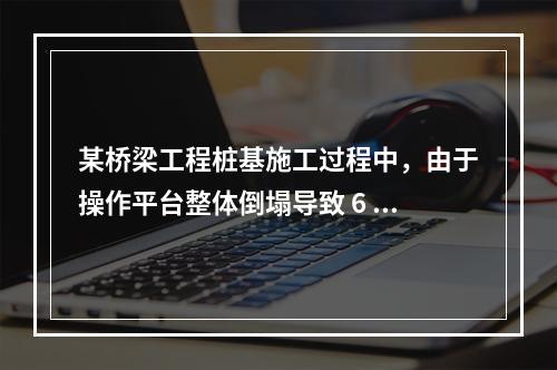 某桥梁工程桩基施工过程中，由于操作平台整体倒塌导致 6 人死