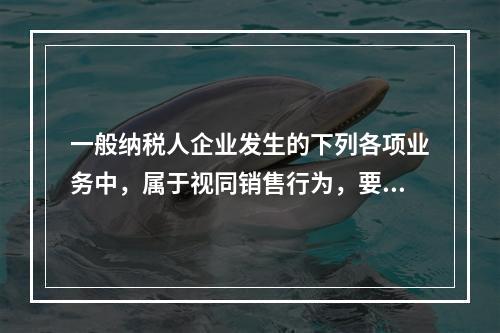 一般纳税人企业发生的下列各项业务中，属于视同销售行为，要计算