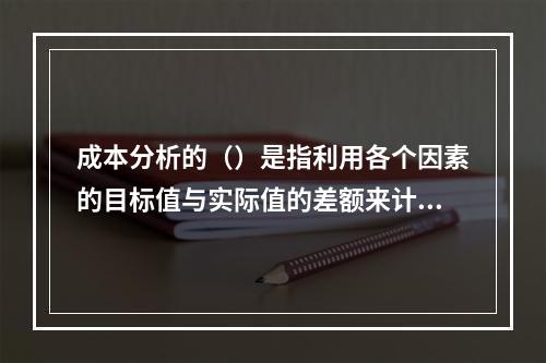 成本分析的（）是指利用各个因素的目标值与实际值的差额来计算其