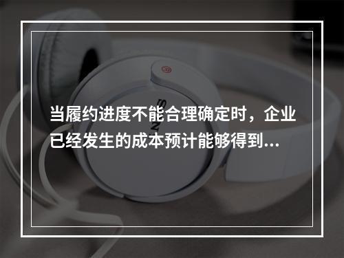 当履约进度不能合理确定时，企业已经发生的成本预计能够得到补偿