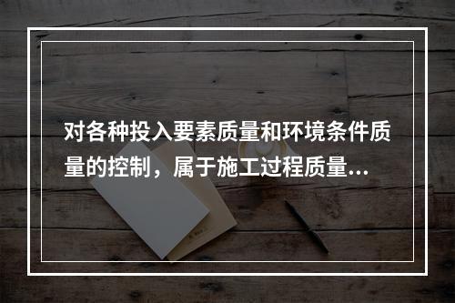 对各种投入要素质量和环境条件质量的控制，属于施工过程质量控制