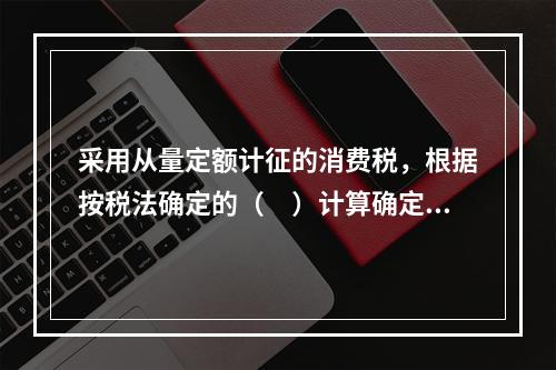 采用从量定额计征的消费税，根据按税法确定的（　）计算确定。