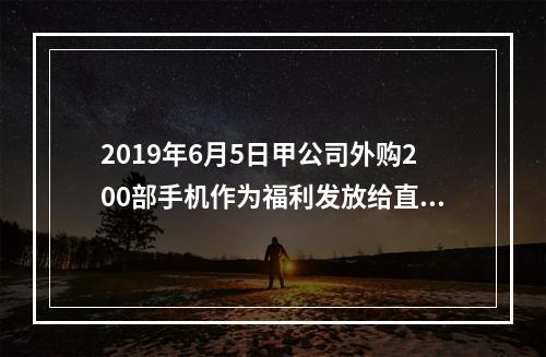 2019年6月5日甲公司外购200部手机作为福利发放给直接从