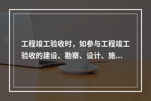 工程竣工验收时，如参与工程竣工验收的建设、勘察、设计、施工、