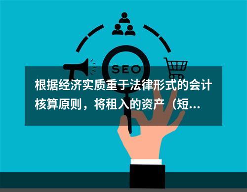 根据经济实质重于法律形式的会计核算原则，将租入的资产（短期租