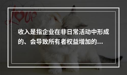 收入是指企业在非日常活动中形成的、会导致所有者权益增加的、与