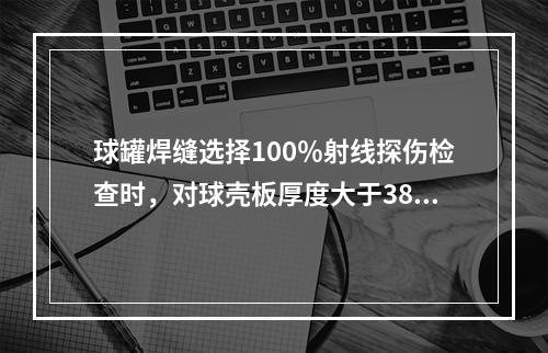 球罐焊缝选择100％射线探伤检查时，对球壳板厚度大于38mm