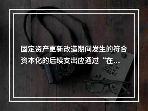 固定资产更新改造期间发生的符合资本化的后续支出应通过“在建工