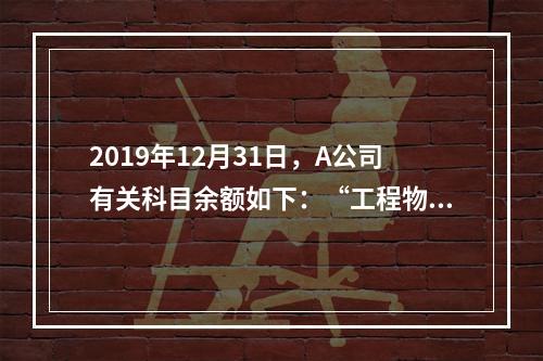 2019年12月31日，A公司有关科目余额如下：“工程物资”