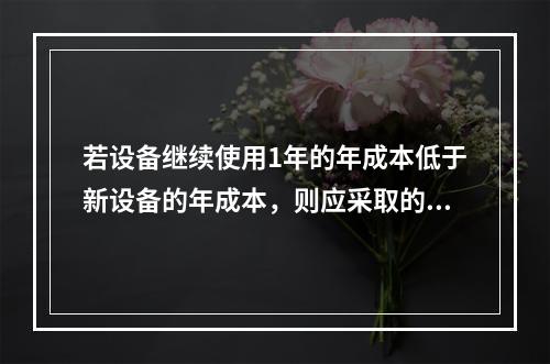 若设备继续使用1年的年成本低于新设备的年成本，则应采取的措施