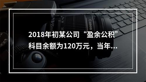 2018年初某公司“盈余公积”科目余额为120万元，当年实现