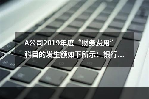 A公司2019年度“财务费用”科目的发生额如下所示：银行长期