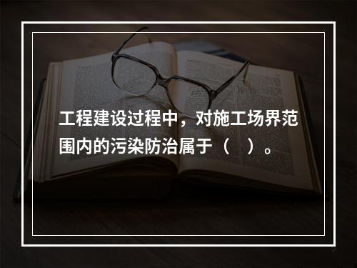 工程建设过程中，对施工场界范围内的污染防治属于（　）。