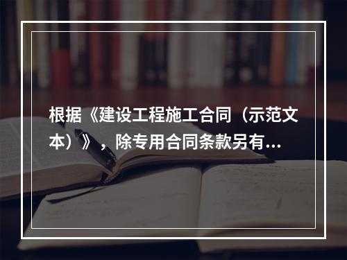 根据《建设工程施工合同（示范文本）》，除专用合同条款另有约定