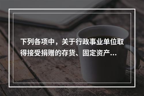 下列各项中，关于行政事业单位取得接受捐赠的存货、固定资产、无