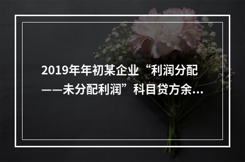 2019年年初某企业“利润分配——未分配利润”科目贷方余额为