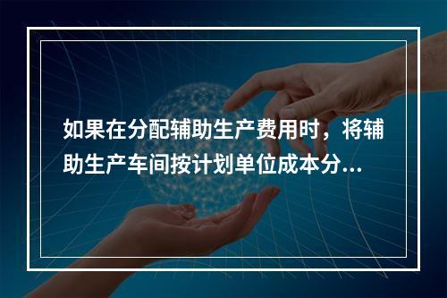 如果在分配辅助生产费用时，将辅助生产车间按计划单位成本分配转