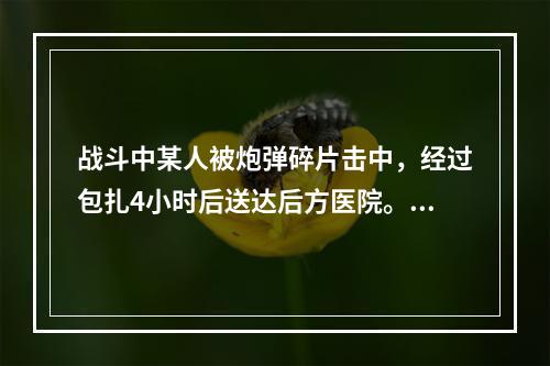 战斗中某人被炮弹碎片击中，经过包扎4小时后送达后方医院。检查