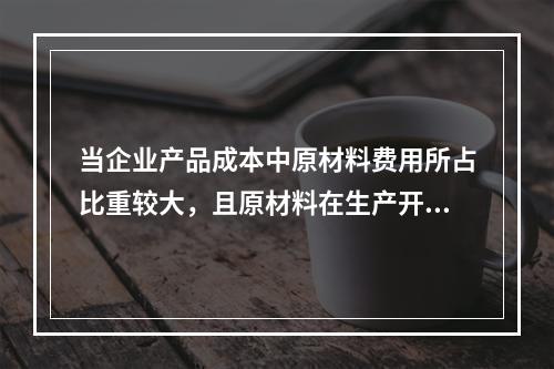 当企业产品成本中原材料费用所占比重较大，且原材料在生产开始时