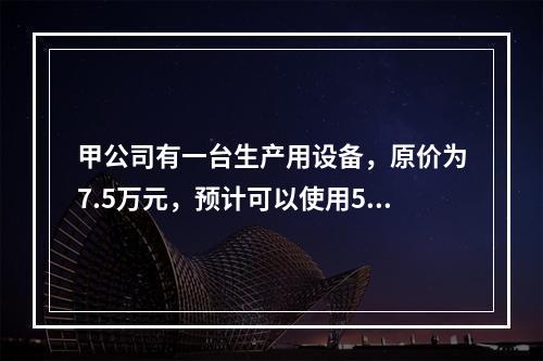 甲公司有一台生产用设备，原价为7.5万元，预计可以使用5年，