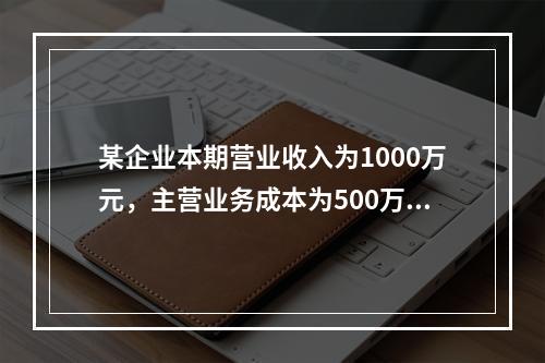 某企业本期营业收入为1000万元，主营业务成本为500万元，