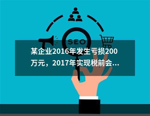 某企业2016年发生亏损200万元，2017年实现税前会计利