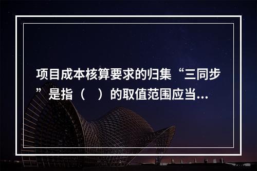 项目成本核算要求的归集“三同步”是指（　）的取值范围应当一致