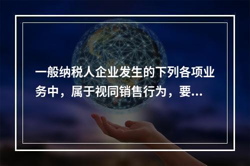 一般纳税人企业发生的下列各项业务中，属于视同销售行为，要计算