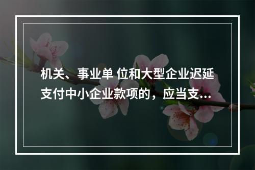 机关、事业单 位和大型企业迟延支付中小企业款项的，应当支付逾