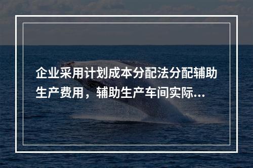 企业采用计划成本分配法分配辅助生产费用，辅助生产车间实际发生