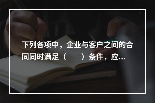 下列各项中，企业与客户之间的合同同时满足（　　）条件，应当在