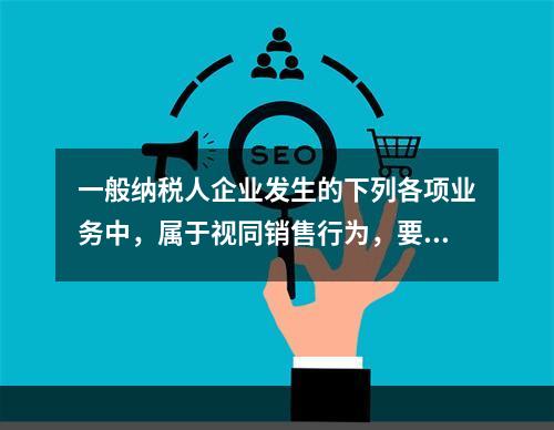 一般纳税人企业发生的下列各项业务中，属于视同销售行为，要计算