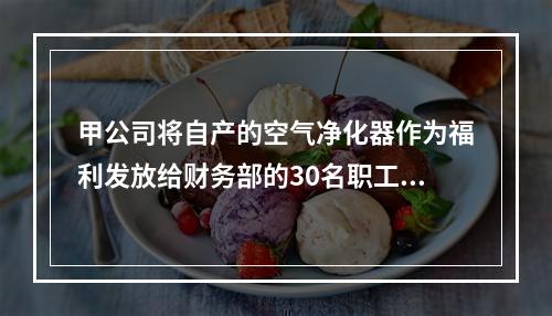 甲公司将自产的空气净化器作为福利发放给财务部的30名职工，每