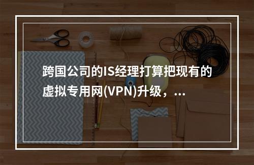 跨国公司的IS经理打算把现有的虚拟专用网(VPN)升级，采用