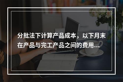 分批法下计算产品成本，以下月末在产品与完工产品之间的费用分配