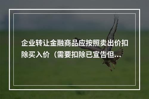 企业转让金融商品应按照卖出价扣除买入价（需要扣除已宣告但尚未