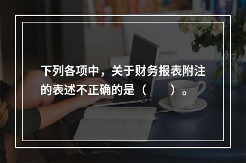 下列各项中，关于财务报表附注的表述不正确的是（　　）。