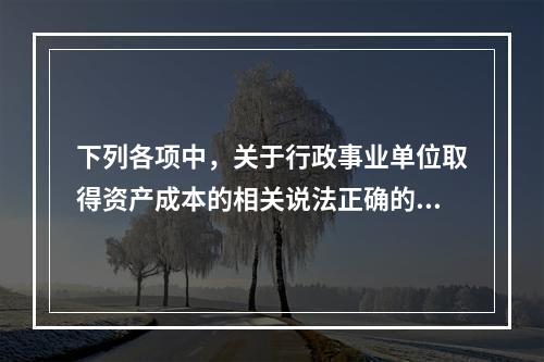 下列各项中，关于行政事业单位取得资产成本的相关说法正确的有（