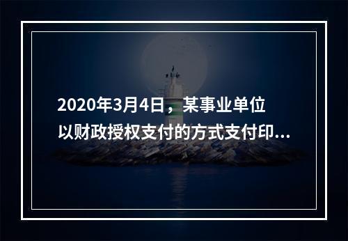 2020年3月4日，某事业单位以财政授权支付的方式支付印刷费