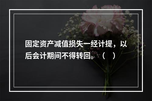 固定资产减值损失一经计提，以后会计期间不得转回。（　）